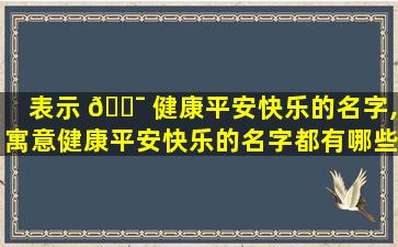 表示 🐯 健康平安快乐的名字,寓意健康平安快乐的名字都有哪些呢